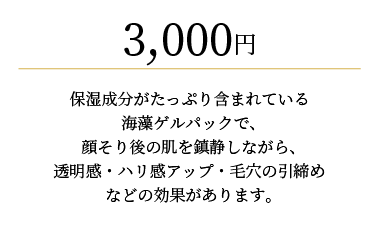 
                3,000円
                保湿成分がたっぷり含まれている海藻ゲルパックで、
                顔そり後の肌を鎮静しながら、透明感・ハリ感アップ・毛穴の引締めなどの効果があります。