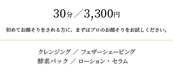 30分/3,000円
初めてお顔そりをされる方に、まずはプロのお顔そりをお試しください。