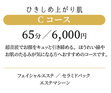 
                  ひきしめ上がり肌 Cコース 65分/5,500円
                  超音波でお肌をキュッと引き締める。ほうれい線やお肌のたるみが気になる方へおすすめのコースです。