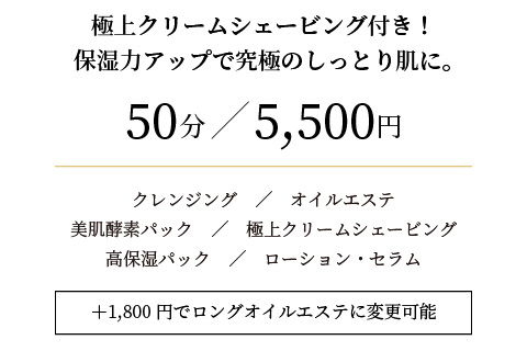 極上クリームシェービング付き!保湿力アップで究極のしっとり肌に。
50分/5,000円
+2,000円でロングオイルエステに変更可能